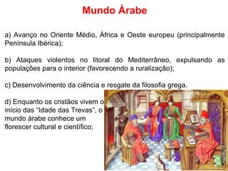 Mundo Árabe a) Avanço no Oriente Médio, África e Oeste europeu (principalmente Península Ibérica); b) Ataques violentos no litoral do Mediterrâneo, expulsando as populações para o interior (favorecendo a ruralização); c) Desenvolvimento da ciência e resgate da filosofia grega. d) Enquanto os cristãos vivem o início das “Idade das Trevas”, o mundo árabe conhece um florescer cultural e científico; 