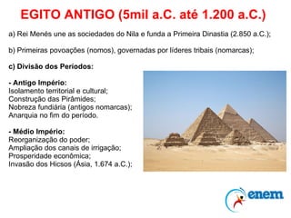 EGITO ANTIGO (5mil a.C. até 1.200 a.C.) a) Rei Menés une as sociedades do Nila e funda a Primeira Dinastia (2.850 a.C.); b) Primeiras povoações (nomos), governadas por líderes tribais (nomarcas); c) Divisão dos Períodos: - Antigo Império: Isolamento territorial e cultural; Construção das Pirâmides; Nobreza fundiária (antigos nomarcas); Anarquia no fim do período. - Médio Império: Reorganização do poder; Ampliação dos canais de irrigação; Prosperidade econômica; Invasão dos Hicsos (Ásia, 1.674 a.C.); 