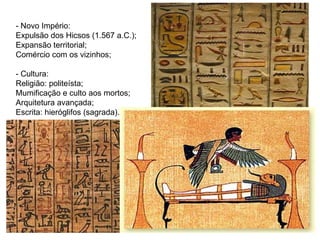 - Novo Império: Expulsão dos Hicsos (1.567 a.C.); Expansão territorial; Comércio com os vizinhos; - Cultura: Religião: politeísta; Mumificação e culto aos mortos; Arquitetura avançada; Escrita: hieróglifos (sagrada). 