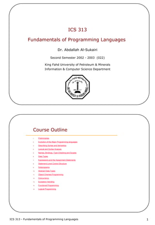 ICS 313 - Fundamentals of Programming Languages 1
ICS 313
Fundamentals of Programming Languages
Dr. Abdallah Al-Sukairi
Second Semester 2002 - 2003 (022)
King Fahd University of Petroleum & Minerals
Information & Computer Science Department
Course Outline
1. Preliminaries
2. Evolution of the Major Programming languages
3. Describing Syntax and Semantics
4. Lexical and Syntax Analysis
5. Names, Bindings, Type Checking and Scopes
6. Data Types
7. Expressions and the Assignment Statements
8. Statement-Level Control Structure
9. Subprograms
10. Abstract Data Types
11. Object-Oriented Programming
12. Concurrency
13. Exception Handling
14. Functional Programming
15. Logical Programming
 