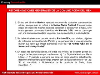 RECOMENDACIONES GENERALES DE LA COMUNICACIÓN DEL GEN 5. El uso del término  Radical  quedará excluido de cualquier comunicación oficial, siempre que se refiera a la  Unión Cívica Radical . Esto no busca negar el origen de muchos quienes participan y construyen el GEN, sino busca generar una nueva identidad del  Partido GEN,  que se construye con una comunicación clara y precisa, que no confunda a la ciudadanía. 6. Se deberá fortalecer el uso del término  Partido GEN , con el claro objetivo de potenciar la identidad del Partido y su pertenencia a una agrupación mayor. La frase que mejor ejemplifica esto es:  “El Partido GEN en el Acuerdo Civico y Social”. 7. En todas las comunicaciones, en todos los niveles, se deberán poner los cargos de las personas que nombramos, ej: “La Diputada Nacional María López…”. Y cuando la persona no tiene un cargo electivo actualmente, debemos mencionar algún cargo anterior con la aclaración de ser “ex”, ej: “El ex candidato a Gobernador de la provincia de Salta, Juan González…”. 