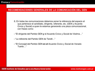 RECOMENDACIONES GENERALES DE LA COMUNICACIÓN DEL GEN 8. En todas las comunicaciones debemos poner la referencia del espacio al que pertenece el candidato, dirigente, referente, etc. (GEN y Acuerdo Civico y Social) a quien le estamos generando una pieza comunicacional, con frases como: - “El dirigente del Partido GEN  y  el Acuerdo Civico y Social de Viedma…” - “La referente del Partido GEN de Tandil…” - “El Concejal del Partido GEN  en el  Acuerdo Civico y Social de Venado Tuerto…” 