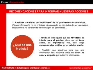 RECOMENDACIONES PARA INFORMAR NUESTRAS ACCIONES 1)   Analizar la calidad de “noticioso” de lo que vamos a comunicar.  (Si una información no es noticiosa, si no cumple los requisitos de ser una noticia, seguramente no será tenida en cuenta por los periodistas ). -  Noticia  es todo aquello que sea  novedoso , de  interés para el público , debe ser un  tema actual , de  importancia real , que tenga  consecuencias visibles en un público amplio . - También son atractivos para que una información sea noticiosa todos los  datos de color y simpatía  que rodeen la información. ¿Qué es una Noticia? 