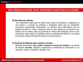 RECOMENDACIONES PARA INFORMAR NUESTRAS ACCIONES 3) Cuál es la historia que vamos a contar. (Nuestra información debe  poder contarse en forma de historia , y en forma de historia  sencilla , debemos imaginarnos contándole la información a un conocido, amigo, compañero, familiar, etc). 2) No todo es noticia. (Es importante saber que no todo lo que hacen los políticos y dirigentes es una noticia. Y aunque los políticos y dirigentes crean que es importante comunicar determinada información, no siempre será información que se pueda convertir en noticia. Muchas veces lo que queremos comunicar hoy, todavía no es noticia, pero se convierte en noticia días después. Acá es muy importante saber lograr el equilibrio entre la ansiedad del político y la propia de quienes realizan la tarea de prensa y comunicación). 