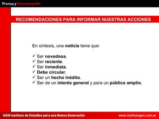RECOMENDACIONES PARA INFORMAR NUESTRAS ACCIONES En síntesis, una  noticia  tiene que: Ser  novedosa . Ser  reciente . Ser  inmediata . Debe   circular . Ser un  hecho inédito . Ser de un  interés general  y para un  público amplio . 