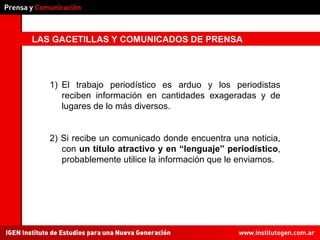 LAS GACETILLAS Y COMUNICADOS DE PRENSA El trabajo periodístico es arduo y los periodistas reciben información en cantidades exageradas y de lugares de lo más diversos. 2) Si recibe un comunicado donde encuentra una noticia, con  un título atractivo y en “lenguaje” periodístico , probablemente utilice la información que le enviamos. 
