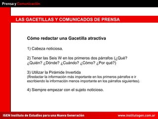 LAS GACETILLAS Y COMUNICADOS DE PRENSA Cómo redactar una Gacetilla atractiva 1) Cabeza noticiosa. 2) Tener las Seis W en los primeros dos párrafos (¿Qué? ¿Quién? ¿Dónde? ¿Cuándo? ¿Cómo? ¿Por qué?) 3) Utilizar la Pirámide Invertida  (Rredactar la información más importante en los primeros párrafos e ir escribiendo la información menos importante en los párrafos siguientes). 4) Siempre empezar con el sujeto noticioso. 