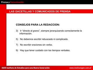 LAS GACETILLAS Y COMUNICADOS DE PRENSA CONSEJOS PARA LA REDACCION: Ir “directo al grano”, siempre jerarquizando correctamente la información. No debemos escribir rebuscado ni complicado. No escribir oraciones sin verbo. Hay que tener cuidado con los tiempos verbales. 