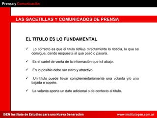 LAS GACETILLAS Y COMUNICADOS DE PRENSA EL TITULO ES LO FUNDAMENTAL Lo correcto es que el título refleje directamente la noticia, lo que se consigue, dando respuesta al qué pasó o pasará. Es el cartel de venta de la información que irá abajo. En lo posible debe ser claro y atractivo. Un título puede llevar complementariamente una volanta y/o una bajada o copete. La volanta aporta un dato adicional o de contexto al título. 