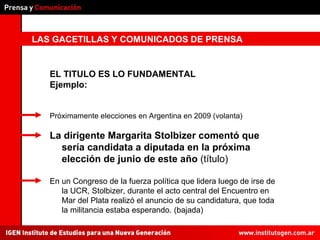 LAS GACETILLAS Y COMUNICADOS DE PRENSA EL TITULO ES LO FUNDAMENTAL Ejemplo: Próximamente elecciones en Argentina en 2009 (volanta) La dirigente Margarita Stolbizer comentó que sería candidata a diputada en la próxima elección de junio de este año  (título) En un Congreso de la fuerza política que lidera luego de irse de la UCR, Stolbizer, durante el acto central del Encuentro en Mar del Plata realizó el anuncio de su candidatura, que toda la militancia estaba esperando. (bajada) 