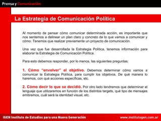 La Estrategia de Comunicación Política Al momento de pensar cómo comunicar determinada acción, es importante que nos sentemos a delinear un plan claro y concreto de lo que vamos a comunicar y cómo. Tenemos que realizar previamente un proyecto de comunicación. Una vez que fue desarrollada la Estrategia Política, tenemos información para elaborar la Estrategia de Comunicación Política. Para esto debemos responder, por lo menos, las siguientes preguntas: 1. Cómo “envolver” el objetivo.   Debemos determinar cómo vamos a comunicar la Estrategia Política, para cumplir los objetivos. De qué manera lo haremos, con qué acciones específicas, etc. 2. Cómo decir lo que se decidió.   Por otro lado tendremos que determinar el lenguaje que utilizaremos en función de los distintos targets, qué tipo de mensajes emitiremos, cuál será la identidad visual, etc. 