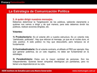 La Estrategia de Comunicación Política 3. A quién dirigir nuestros mensajes.  Debemos determinar la Targetización de los públicos, sabiendo claramente a quiénes nos vamos a dirigir y de qué manera, para esto debemos dividir los públicos, realizar acciones dirigidas, etc. Votantes: 1) Prodesitantario:  Es el votante afin a nuestra estructura. Es un votante más “partidizado, politizado”. Hay que reforzar el mensaje, ya que es el núcleo duro, el voto positivo. A este público no hay que descuidarlo, pero tampoco es el fundamental.  2) Contradestinatario:  Es el votante contrario, el afiliado al PRO por ejemplo. Hay que generar polémica, es un voto negativo, no debe ser fundamental en la estrategia.  3) Paradestintario:  Estos son la mayor cantidad de personas. Son los independientes. Quienes tienen simpatías ideológicas y/o partidarias, pero no tienen una dependencia en su voto.  