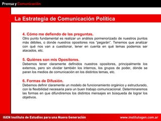 La Estrategia de Comunicación Política 4. Cómo me defiendo de las preguntas.  Otro punto fundamental es realizar un análisis pormenorizado de nuestros puntos más débiles, o donde nuestros opositores nos “pegarán”. Tenemos que analizar con qué nos van a cuestionar, tener en cuenta en qué temas podemos ser atacados, etc. 5. Quiénes son mis Opositores.  Debemos tener claramente definidos nuestros opositores, principalmente los externos, pero sin olvidar también los internos, los grupos de poder, dónde se paran los medios de comunicación en los distintos temas, etc. 6. Formas de Difusión.  Debemos definir claramente un modelo de funcionamiento orgánico y estructurado, con la flexibilidad necesaria para un buen trabajo comunicacional. Determinaremos las formas en que difundiremos los distintos mensajes en búsqueda de lograr los objetivos. 