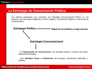 La Estrategia de Comunicación Política Los distintos estamentos que componen una Estrategia Comunicacional Política no son estancos, sino que deben trabajarse en forma integral y compartiendo objetivos y estructuras de funcionamiento. - Un  Responsable de Comunicación , con autoridad política y técnica para llevar adelante la Estrategia. - Una  Identidad Visual e Institucional  del proyecto, previamente elaborada y definida. Estrategia Política Estrategia Comunicacional Objetivos de mediano y largo alcance 