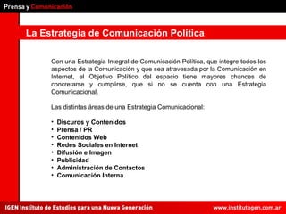 La Estrategia de Comunicación Política Con una Estrategia Integral de Comunicación Política, que integre todos los aspectos de la Comunicación y que sea atravesada por la Comunicación en Internet, el Objetivo Político del espacio tiene mayores chances de concretarse y cumplirse, que si no se cuenta con una Estrategia Comunicacional.  Las distintas áreas de una Estrategia Comunicacional: Discuros y Contenidos Prensa / PR Contenidos Web Redes Sociales en Internet Difusión e Imagen Publicidad Administración de Contactos Comunicación Interna 