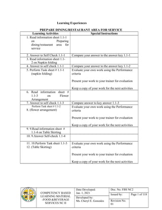 COMPETENCY BASED
LEARNING MATERIAL
-FOOD &BEVERAGE
SERVICES NC II
Date Developed:
Jan. 1, 2021
Doc. No. FBS NC2
Issued by: Page 1 of 118
Developed by:
Ms. Cheryl E. Gonzales Revision No.
01
Learning Experiences
PREPARE DINING/RESTAURANT AREA FOR SERVICE
Learning Activities Special Instructions
1. Read information sheet 1.1-1
on Preparing
dining/restaurant area for
service
2. Answer to Self Check 1.1-1 Compare your answer to the answer key 1.1-1
3. Read information sheet 1.1-
2 on Napkin folding
4. Answer to self check 1.1-1 Compare your answer to the answer key 1.1-2
5. Perform Task sheet # 1.1-1
(napkin folding)
Evaluate your own work using the Performance
criteria
Present your work to your trainer for evaluation
Keep a copy of your work for the next activities
6. Read information sheet #
1.1-3 on Flower
Arrangement
7. Answer to self check 1.1-3 Compare answer to key answer 1.1-3
Perform Task sheet # 1.1-2
8. (flower arrangement)
Evaluate your own work using the Performance
criteria
Present your work to your trainer for evaluation
Keep a copy of your work for the next activities
9. 9.Read information sheet #
1.1-4 on Table Skirting
10. 9.Answer Self-check 1.1-4
11. 10.Perform Task sheet 1.1-3
12. (Table Skirting)
Evaluate your own work using the Performance
criteria
Present your work to your trainer for evaluation
Keep a copy of your work for the next activities
 