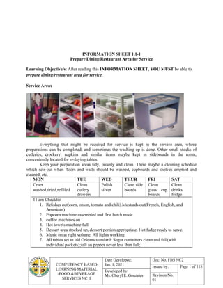 COMPETENCY BASED
LEARNING MATERIAL
-FOOD &BEVERAGE
SERVICES NC II
Date Developed:
Jan. 1, 2021
Doc. No. FBS NC2
Issued by: Page 1 of 118
Developed by:
Ms. Cheryl E. Gonzales Revision No.
01
INFORMATION SHEET 1.1-1
Prepare Dining/Restaurant Area for Service
Learning Objective/s: After reading this INFORMATION SHEET, YOU MUST be able to
prepare dining/restaurant area for service.
Service Areas
Everything that might be required for service is kept in the service area, where
preparations can be completed, and sometimes the washing up is done. Other small stocks of
cutleries, crockery, napkins and similar items maybe kept in sideboards in the room,
conveniently located for re-laying tables.
Keep your preparation areas tidy, orderly and clean. There maybe a cleaning schedule
which sets-out when floors and walls should be washed, cupboards and shelves emptied and
cleaned, etc.
MON TUE WED THUR FRI SAT
Cruet
washed,dried,refilled
Clean
cutlery
drawers
Polish
silver
Clean side
boards
Clean
glass cup
boards
Clean
drinks
fridge
11 am Checklist
1. Relishes out(corn, onion, tomato and chili).Mustards out(French, English, and
American)
2. Popcorn machine assembled and first batch made.
3. coffee machines on
4. Hot towels machine full
5. Dessert area stocked up, dessert portion appropriate. Hot fudge ready to serve.
6. Music on at right volume. All lights working
7. All tables set to old Orleans standard: Sugar containers clean and full(with
individual packets);salt an pepper never less than full;
 
