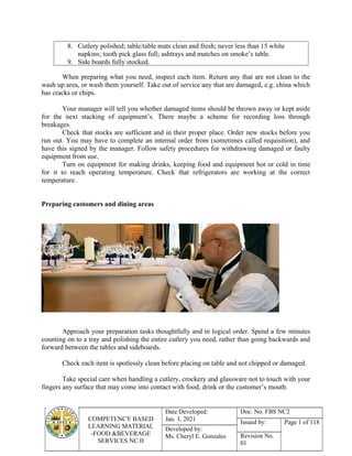 COMPETENCY BASED
LEARNING MATERIAL
-FOOD &BEVERAGE
SERVICES NC II
Date Developed:
Jan. 1, 2021
Doc. No. FBS NC2
Issued by: Page 1 of 118
Developed by:
Ms. Cheryl E. Gonzales Revision No.
01
8. Cutlery polished; table/table mats clean and fresh; never less than 15 white
napkins; tooth pick glass full; ashtrays and matches on smoke’s table.
9. Side boards fully stocked.
When preparing what you need, inspect each item. Return any that are not clean to the
wash up area, or wash them yourself. Take out of service any that are damaged, e.g. china which
has cracks or chips.
Your manager will tell you whether damaged items should be thrown away or kept aside
for the next stacking of equipment’s. There maybe a scheme for recording loss through
breakages.
Check that stocks are sufficient and in their proper place. Order new stocks before you
run out. You may have to complete an internal order from (sometimes called requisition), and
have this signed by the manager. Follow safety procedures for withdrawing damaged or faulty
equipment from use.
Turn on equipment for making drinks, keeping food and equipment hot or cold in time
for it to reach operating temperature. Check that refrigerators are working at the correct
temperature.
Preparing customers and dining areas
Approach your preparation tasks thoughtfully and in logical order. Spend a few minutes
counting on to a tray and polishing the entire cutlery you need, rather than going backwards and
forward between the tables and sideboards.
Check each item is spotlessly clean before placing on table and not chipped or damaged.
Take special care when handling a cutlery, crockery and glassware not to touch with your
fingers any surface that may come into contact with food, drink or the customer’s mouth.
 