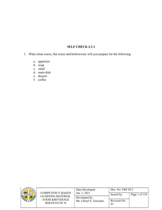 COMPETENCY BASED
LEARNING MATERIAL
-FOOD &BEVERAGE
SERVICES NC II
Date Developed:
Jan. 1, 2021
Doc. No. FBS NC2
Issued by: Page 1 of 118
Developed by:
Ms. Cheryl E. Gonzales Revision No.
01
SELF CHECK 2.1-1
1. What china wares, flat wares and hollowware will you prepare for the following:
a. appetizer
b. soup
c. salad
d. main dish
e. dessert
f. coffee
 