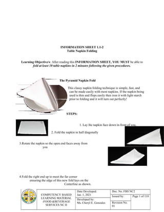 COMPETENCY BASED
LEARNING MATERIAL
-FOOD &BEVERAGE
SERVICES NC II
Date Developed:
Jan. 1, 2021
Doc. No. FBS NC2
Issued by: Page 1 of 118
Developed by:
Ms. Cheryl E. Gonzales Revision No.
01
INFORMATION SHEET 1.1-2
Table Napkin Folding
Learning Objective/s: After reading this INFORMATION SHEET, YOU MUST be able to
fold at least 10 table napkins in 2 minutes following the given procedures.
The Pyramid Napkin Fold
This classy napkin folding technique is simple, fast, and
can be made easily with most napkins. If the napkin being
used is thin and flops easily then iron it with light starch
prior to folding and it will turn out perfectly!
STEPS:
1. Lay the napkin face down in front of you.
2. Fold the napkin in half diagonally
3.Rotate the napkin so the open end faces away from
you
4.Fold the right end up to meet the far corner
ensuring the edge of this new fold lays on the
Centerline as shown.
 