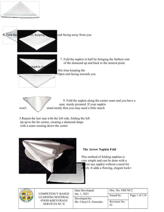 COMPETENCY BASED
LEARNING MATERIAL
-FOOD &BEVERAGE
SERVICES NC II
Date Developed:
Jan. 1, 2021
Doc. No. FBS NC2
Issued by: Page 1 of 118
Developed by:
Ms. Cheryl E. Gonzales Revision No.
01
6. Turn the napkin over, keeping the open end facing away from you.
8.Turn the napkin over again,
to your table.
7. Fold the napkin in half by bringing the farthest oint
of the diamond up and back to the nearest point.
this time keeping the
Open end facing towards you
9. Fold the napkin along the center seam and you have a
neat, sturdy pyramid. If your napkin
won't stand neatly then you may need a little starch
5.Repeat the last step with the left side, folding the left
tip up to the far corner, creating a diamond shape
with a seam running down the center
The Arrow Napkin Fold
This method of folding napkins is
very simple and can be done with a
almost any napkin without a need for
starch. It adds a flowing, elegant look t
 