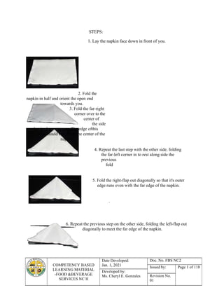 COMPETENCY BASED
LEARNING MATERIAL
-FOOD &BEVERAGE
SERVICES NC II
Date Developed:
Jan. 1, 2021
Doc. No. FBS NC2
Issued by: Page 1 of 118
Developed by:
Ms. Cheryl E. Gonzales Revision No.
01
STEPS:
1. Lay the napkin face down in front of you.
2. Fold the
napkin in half and orient the open end
towards you.
3. Fold the far-right
corner over to the
center of
the side
that is closest to you. The edge ofthis
fold should run down the center of the
napkin
4. Repeat the last step with the other side, folding
the far-left corner in to rest along side the
previous
fold
5. Fold the right-flap out diagonally so that it's outer
edge runs even with the far edge of the napkin.
.
6. Repeat the previous step on the other side, folding the left-flap out
diagonally to meet the far edge of the napkin.
 