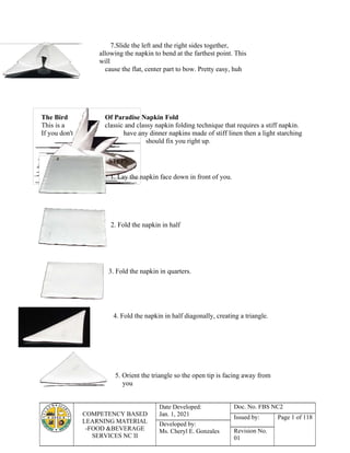 COMPETENCY BASED
LEARNING MATERIAL
-FOOD &BEVERAGE
SERVICES NC II
Date Developed:
Jan. 1, 2021
Doc. No. FBS NC2
Issued by: Page 1 of 118
Developed by:
Ms. Cheryl E. Gonzales Revision No.
01
7.Slide the left and the right sides together,
allowing the napkin to bend at the farthest point. This
will
cause the flat, center part to bow. Pretty easy, huh
The Bird Of Paradise Napkin Fold
This is a classic and classy napkin folding technique that requires a stiff napkin.
If you don't have any dinner napkins made of stiff linen then a light starching
should fix you right up.
STEPS:
1. Lay the napkin face down in front of you.
2. Fold the napkin in half
3. Fold the napkin in quarters.
4. Fold the napkin in half diagonally, creating a triangle.
5. Orient the triangle so the open tip is facing away from
you
 