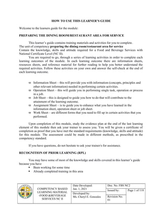 COMPETENCY BASED
LEARNING MATERIAL
-FOOD &BEVERAGE
SERVICES NC II
Date Developed:
Jan. 1, 2021
Doc. No. FBS NC2
Issued by: Page 1 of 118
Developed by:
Ms. Cheryl E. Gonzales Revision No.
01
HOW TO USE THIS LEARNER’S GUIDE
Welcome to the learners guide for the module:
PREPARING THE DINING ROOM/RESTAURANT AREA FOR SERVICE
This learner’s guide contains training materials and activities for you to complete.
The unit of competency preparing the dining room/restaurant area for service
Contain the knowledge, skills and attitude required for a Food and Beverage Services with
National Certificate Level (NC II).
You are required to go, through a series of learning activities in order to complete each
learning outcomes of the module. In each learning outcome there are information sheets,
resources sheets, and reference material for further reading to help you better understand the
required activities. Follow these activities on your own and answer the self-check at the end of
each learning outcome.
 Information Sheet – this will provide you with information (concepts, principles and
other relevant information) needed in performing certain activities.
 Operation Sheet – this will guide you in performing single task, operation or process
in a job.
 Job Sheet – this is designed to guide you how to do that will contribute to the
attainment of the learning outcome.
 Assignment Sheet – is to guide you to enhance what you have learned in the
information sheet, operation sheet or job sheet.
 Work Sheet – are different forms that you need to fill up in certain activities that you
performed.
Upon completion of this module, study the evidence plan at the end of the last learning
element of this module then ask your trainer to assess you. You will be given a certificate of
completion as proof that you have met the standard requirements (knowledge, skills and attitude)
for this module. The assessment could be made in different methods, as prescribed in the
competency standard.
If you have questions, do not hesitate to ask your trainer/s for assistance.
RECOGNITION OF PRIOR LEARNING (RPL)
You may have some of most of the knowledge and skills covered in this learner’s guide
because you have
 Been working for some time
 Already completed training in this area
 
