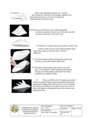 6. Fold the
COMPETENCY BASED
LEARNING MATERIAL
-FOOD &BEVERAGE
SERVICES NC II
Date Developed:
Jan. 1, 2021
Doc. No. FBS NC2
Issued by: Page 1 of 118
Developed by:
Ms. Cheryl E. Gonzales Revision No.
01
Now
right corner diagonally towards you - laying it
down along the centerline of the triangle, making a new
tip pointing towards you. An iron can make this
Important fold a whole lot easier.
7. Do the same with the left corner, fold it diagonally
toward you and press it down next to the previous fold.
you have a diamond, you're rich! Yay!.
8. Fold the two "wings" that you just made in folds 6 and
7 under so that you have your original triangle shape
back. Once again an iron can make a world of
difference.
9. Fold the triangle in half by bringing the center seam
towards you and allowing the ends to fall.
10. This bird's almost ready to fly, but first you must
give it some feathers. While holding the base firmly
to keep your folds together, pull up the four 'flaps'
created by the napkin's corners.
11. Pretty cool fold, isn't it? It makes you wonder
if there are people sitting around in basements performing
experimental napkin folds while the rest of us are sleeping.
This fold can be difficult if you don't use an iron or have a
fairly stiff napkin so be prepared to put a few minutes into
making each one.
 