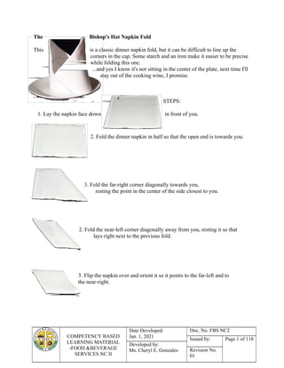 COMPETENCY BASED
LEARNING MATERIAL
-FOOD &BEVERAGE
SERVICES NC II
Date Developed:
Jan. 1, 2021
Doc. No. FBS NC2
Issued by: Page 1 of 118
Developed by:
Ms. Cheryl E. Gonzales Revision No.
01
The Bishop's Hat Napkin Fold
This is a classic dinner napkin fold, but it can be difficult to line up the
corners in the cap. Some starch and an iron make it easier to be precise
while folding this one.
...and yes I know it's not sitting in the center of the plate, next time I'll
stay out of the cooking wine, I promise.
STEPS:
1. Lay the napkin face down in front of you.
2. Fold the dinner napkin in half so that the open end is towards you.
3. Fold the far-right corner diagonally towards you,
resting the point in the center of the side closest to you.
2. Fold the near-left corner diagonally away from you, resting it so that
lays right next to the previous fold.
5. Flip the napkin over and orient it so it points to the far-left and to
the near-right.
 