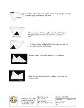 COMPETENCY BASED
LEARNING MATERIAL
-FOOD &BEVERAGE
SERVICES NC II
Date Developed:
Jan. 1, 2021
Doc. No. FBS NC2
Issued by: Page 1 of 118
Developed by:
Ms. Cheryl E. Gonzales Revision No.
01
in the picture.
6. Fold the bottom half of the napkin up and away from you, laying it
so the far edges run on top of one other.
7. Reach underneath of the napkin and pull out the flap on
the right, making the near-side come to two points as
seen
8. Gently roll the left half of the left triangle over and tuck
it's end underneath the right triangle.
9. Flip the napkin over, points pointing away from you.
10. Fold the right-triangle to the left, tucking it's end into the
other triangle
 