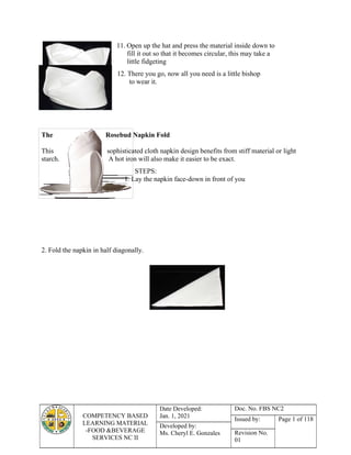 COMPETENCY BASED
LEARNING MATERIAL
-FOOD &BEVERAGE
SERVICES NC II
Date Developed:
Jan. 1, 2021
Doc. No. FBS NC2
Issued by: Page 1 of 118
Developed by:
Ms. Cheryl E. Gonzales Revision No.
01
11. Open up the hat and press the material inside down to
fill it out so that it becomes circular, this may take a
little fidgeting
12. There you go, now all you need is a little bishop
to wear it.
The Rosebud Napkin Fold
This sophisticated cloth napkin design benefits from stiff material or light
starch. A hot iron will also make it easier to be exact.
STEPS:
1. Lay the napkin face-down in front of you
2. Fold the napkin in half diagonally.
 