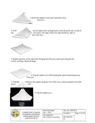 COMPETENCY BASED
LEARNING MATERIAL
-FOOD &BEVERAGE
SERVICES NC II
Date Developed:
Jan. 1, 2021
Doc. No. FBS NC2
Issued by: Page 1 of 118
Developed by:
Ms. Cheryl E. Gonzales Revision No.
01
3. Orient the napkin so the open end points away
from you.
4. Fold the far-right corner up diagonally so that the point rests on top of
the far corner. The edge of this new flap should lay right on
the center line.
5. Repeat step four on the other side, bringing the left-most corner up to meet the far
corner, creating a diamond shape
6. Flip the napkin over while keeping the open end pointing away
from you.
7. Fold the bottom of the napkin up about 3/4's of the way as shown and press the fold
down well.
.
8. Flip the napkin over.
 