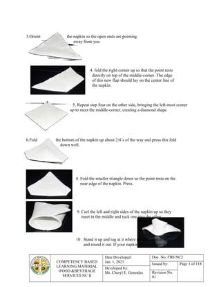 COMPETENCY BASED
LEARNING MATERIAL
-FOOD &BEVERAGE
SERVICES NC II
Date Developed:
Jan. 1, 2021
Doc. No. FBS NC2
Issued by: Page 1 of 118
Developed by:
Ms. Cheryl E. Gonzales Revision No.
01
3.Orient the napkin so the open ends are pointing
away from you
4. fold the right-corner up so that the point rests
directly on top of the middle-corner. The edge
of this new flap should lay on the center line of
the napkin.
5. Repeat step four on the other side, bringing the left-most corner
up to meet the middle-corner, creating a diamond shape
6.Fold the bottom of the napkin up about 2/4’s of the way and press this fold
down well.
8. Fold the smaller triangle down so the point rests on the
near edge of the napkin. Press.
9. Curl the left and right sides of the napkin up so they
meet in the middle and tuck one into the other
10 . Stand it up and tug at it where needed to even it up
and round it out. If your napkins are too limp then
 
