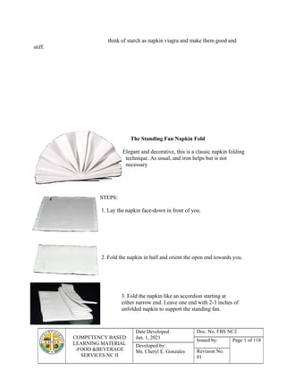 COMPETENCY BASED
LEARNING MATERIAL
-FOOD &BEVERAGE
SERVICES NC II
Date Developed:
Jan. 1, 2021
Doc. No. FBS NC2
Issued by: Page 1 of 118
Developed by:
Ms. Cheryl E. Gonzales Revision No.
01
think of starch as napkin viagra and make them good and
stiff.
The Standing Fan Napkin Fold
Elegant and decorative, this is a classic napkin folding
technique. As usual, and iron helps but is not
necessary
STEPS:
1. Lay the napkin face-down in front of you.
2. Fold the napkin in half and orient the open end towards you.
3. Fold the napkin like an accordion starting at
either narrow end. Leave one end with 2-3 inches of
unfolded napkin to support the standing fan.
 