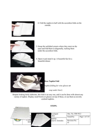 COMPETENCY BASED
LEARNING MATERIAL
-FOOD &BEVERAGE
SERVICES NC II
Date Developed:
Jan. 1, 2021
Doc. No. FBS NC2
Issued by: Page 1 of 118
Developed by:
Ms. Cheryl E. Gonzales Revision No.
01
4. Fold the napkin in half with the accordion folds on the
outside.
5. Grasp the unfolded corners where they meet on the
open and fold them in diagonally, tucking them
under the accordion folds.
6. Open it and stand it up. A beautiful fan for a
beautiful dinner
The Rose Napkin Fold
(Napkin folding for wine glasses or
soup under liner)
Despite looking fairly elaborate, this fold is an easy one, and it can be done with almost any
variety of napkin. Display small bowls or glasses on top of these, or use them as novelty
cocktail napkins.
STEPS:
 