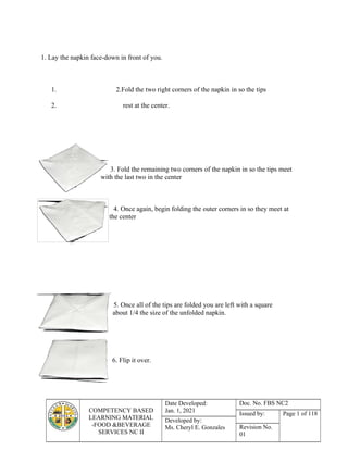 COMPETENCY BASED
LEARNING MATERIAL
-FOOD &BEVERAGE
SERVICES NC II
Date Developed:
Jan. 1, 2021
Doc. No. FBS NC2
Issued by: Page 1 of 118
Developed by:
Ms. Cheryl E. Gonzales Revision No.
01
1. Lay the napkin face-down in front of you.
1. 2.Fold the two right corners of the napkin in so the tips
2. rest at the center.
3. Fold the remaining two corners of the napkin in so the tips meet
with the last two in the center
4. Once again, begin folding the outer corners in so they meet at
the center
5. Once all of the tips are folded you are left with a square
about 1/4 the size of the unfolded napkin.
6. Flip it over.
 