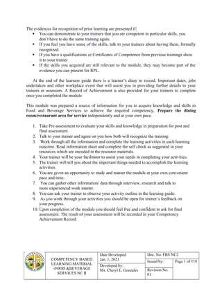 COMPETENCY BASED
LEARNING MATERIAL
-FOOD &BEVERAGE
SERVICES NC II
Date Developed:
Jan. 1, 2021
Doc. No. FBS NC2
Issued by: Page 1 of 118
Developed by:
Ms. Cheryl E. Gonzales Revision No.
01
The evidences for recognition of prior learning are presented if:
 You can demonstrate to your trainers that you are competent in particular skills, you
don’t have to do the same training again.
 If you feel you have some of the skills, talk to your trainers about having them, formally
recognized.
 If you have a qualifications or Certificates of Competence from previous trainings show
it to your trainer
 If the skills you acquired are still relevant to the module, they may become part of the
evidence you can present for RPL.
At the end of the learners guide there is a learner’s diary to record. Important dates, jobs
undertaken and other workplace event that will assist you in providing further details to your
trainers or assessors. A Record of Achievement is also provided for your trainers to complete
once you completed the module
This module was prepared a source of information for you to acquire knowledge and skills in
Food and Beverage Services to achieve the required competency, Prepare the dining
room/restaurant area for service independently and at your own pace.
1. Take Pre-assessment to evaluate your skills and knowledge in preparation for post and
final assessment.
2. Talk to your trainer and agree on you how both will recognize the training.
3. Work through all the information and complete the learning activities in each learning
outcome. Read information sheet and complete the self check as suggested in your
resources which are encoded in the resource materials.
4. Your trainer will be your facilitator to assist your needs in completing your activities.
5. The trainer will tell you about the important things needed to accomplish the learning
activities.
6. You are given an opportunity to study and master the module at your own convenient
pace and time.
7. You can gather other information/ data through interview, research and talk to
more experienced work master.
8. You can ask your trainer to observe your activity outline in the learning guide.
9. As you work through your activities you should be open for trainer’s feedback on
your progress.
10. Upon completion of the module you should feel free and confident to ask for final
assessment. The result of your assessment will be recorded in your Competency
Achievement Record.
 