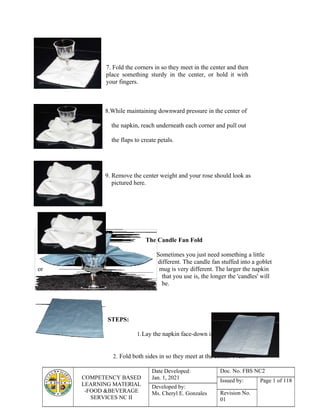 COMPETENCY BASED
LEARNING MATERIAL
-FOOD &BEVERAGE
SERVICES NC II
Date Developed:
Jan. 1, 2021
Doc. No. FBS NC2
Issued by: Page 1 of 118
Developed by:
Ms. Cheryl E. Gonzales Revision No.
01
1.
2.
3.
7. Fold the corners in so they meet in the center and then
place something sturdy in the center, or hold it with
your fingers.
8.While maintaining downward pressure in the center of
the napkin, reach underneath each corner and pull out
the flaps to create petals.
9. Remove the center weight and your rose should look as
pictured here.
The Candle Fan Fold
Sometimes you just need something a little
different. The candle fan stuffed into a goblet
or mug is very different. The larger the napkin
that you use is, the longer the 'candles' will
be.
STEPS:
1.Lay the napkin face-down in front of you.
2. Fold both sides in so they meet at the center. Press
 