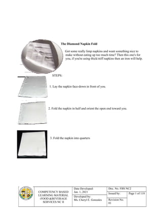 COMPETENCY BASED
LEARNING MATERIAL
-FOOD &BEVERAGE
SERVICES NC II
Date Developed:
Jan. 1, 2021
Doc. No. FBS NC2
Issued by: Page 1 of 118
Developed by:
Ms. Cheryl E. Gonzales Revision No.
01
The Diamond Napkin Fold
Got some really limp napkins and want something nice to
make without eating up too much time? Then this one's for
you, if you're using thick/stiff napkins then an iron will help.
STEPS:
1. Lay the napkin face-down in front of you.
2. Fold the napkin in half and orient the open end toward you.
3. Fold the napkin into quarters
 