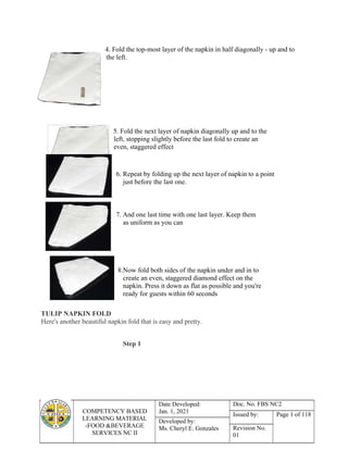 COMPETENCY BASED
LEARNING MATERIAL
-FOOD &BEVERAGE
SERVICES NC II
Date Developed:
Jan. 1, 2021
Doc. No. FBS NC2
Issued by: Page 1 of 118
Developed by:
Ms. Cheryl E. Gonzales Revision No.
01
4. Fold the top-most layer of the napkin in half diagonally - up and to
the left.
5. Fold the next layer of napkin diagonally up and to the
left, stopping slightly before the last fold to create an
even, staggered effect
6. Repeat by folding up the next layer of napkin to a point
just before the last one.
7. And one last time with one last layer. Keep them
as uniform as you can
8.Now fold both sides of the napkin under and in to
create an even, staggered diamond effect on the
napkin. Press it down as flat as possible and you're
ready for guests within 60 seconds
TULIP NAPKIN FOLD
Here's another beautiful napkin fold that is easy and pretty.
Step 1
 