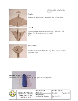 COMPETENCY BASED
LEARNING MATERIAL
-FOOD &BEVERAGE
SERVICES NC II
Date Developed:
Jan. 1, 2021
Doc. No. FBS NC2
Issued by: Page 1 of 118
Developed by:
Ms. Cheryl E. Gonzales Revision No.
01
Fold the napkin in half on the
diagonal
Step 2:
Holding the bottom center point fairly flat, form a center
Step 3:
Still holding the bottom center point fairly flat, form 2 side
pleats. Tip: Have the napkin ring ready.
pleat.
Finished Fold
Insert the bottom into the napkin ring. Place on your table and
adjust the folds.
CUFFED ROLL NAPKIN FOLD
This napkin fold is simple and takes up little space on a holiday table.
 