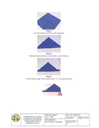 COMPETENCY BASED
LEARNING MATERIAL
-FOOD &BEVERAGE
SERVICES NC II
Date Developed:
Jan. 1, 2021
Doc. No. FBS NC2
Issued by: Page 1 of 118
Developed by:
Ms. Cheryl E. Gonzales Revision No.
01
Step 1:
Lay the napkin out flat on the diagonal.
Step 2:
Fold the bottom half up so the fold is at the bottom.
Step 3:
At the bottom edge, fold under about 1-2", toward the back.
 