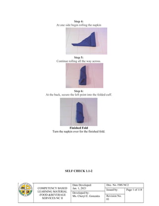 COMPETENCY BASED
LEARNING MATERIAL
-FOOD &BEVERAGE
SERVICES NC II
Date Developed:
Jan. 1, 2021
Doc. No. FBS NC2
Issued by: Page 1 of 118
Developed by:
Ms. Cheryl E. Gonzales Revision No.
01
Step 4:
At one side begin rolling the napkin
Step 5:
Continue rolling all the way across.
Step 6:
At the back, secure the left point into the folded cuff.
Finished Fold
Turn the napkin over for the finished fold.
SELF CHECK 1.1-2
 