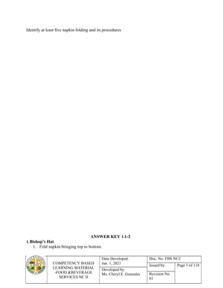 COMPETENCY BASED
LEARNING MATERIAL
-FOOD &BEVERAGE
SERVICES NC II
Date Developed:
Jan. 1, 2021
Doc. No. FBS NC2
Issued by: Page 1 of 118
Developed by:
Ms. Cheryl E. Gonzales Revision No.
01
Identify at least five napkin folding and its procedures
ANSWER KEY 1.1-2
1.Bishop’s Hat
1. Fold napkin bringing top to bottom.
 