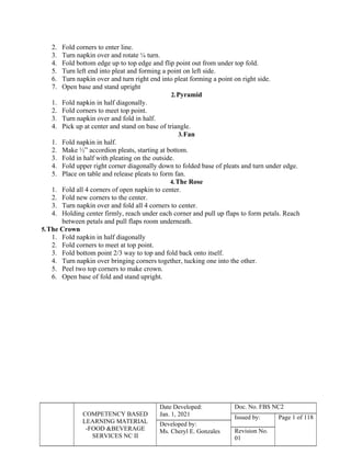 COMPETENCY BASED
LEARNING MATERIAL
-FOOD &BEVERAGE
SERVICES NC II
Date Developed:
Jan. 1, 2021
Doc. No. FBS NC2
Issued by: Page 1 of 118
Developed by:
Ms. Cheryl E. Gonzales Revision No.
01
2. Fold corners to enter line.
3. Turn napkin over and rotate ¼ turn.
4. Fold bottom edge up to top edge and flip point out from under top fold.
5. Turn left end into pleat and forming a point on left side.
6. Turn napkin over and turn right end into pleat forming a point on right side.
7. Open base and stand upright
2.Pyramid
1. Fold napkin in half diagonally.
2. Fold corners to meet top point.
3. Turn napkin over and fold in half.
4. Pick up at center and stand on base of triangle.
3.Fan
1. Fold napkin in half.
2. Make ½” accordion pleats, starting at bottom.
3. Fold in half with pleating on the outside.
4. Fold upper right corner diagonally down to folded base of pleats and turn under edge.
5. Place on table and release pleats to form fan.
4.The Rose
1. Fold all 4 corners of open napkin to center.
2. Fold new corners to the center.
3. Turn napkin over and fold all 4 corners to center.
4. Holding center firmly, reach under each corner and pull up flaps to form petals. Reach
between petals and pull flaps room underneath.
5.The Crown
1. Fold napkin in half diagonally
2. Fold corners to meet at top point.
3. Fold bottom point 2/3 way to top and fold back onto itself.
4. Turn napkin over bringing corners together, tucking one into the other.
5. Peel two top corners to make crown.
6. Open base of fold and stand upright.
 