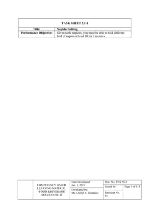 COMPETENCY BASED
LEARNING MATERIAL
-FOOD &BEVERAGE
SERVICES NC II
Date Developed:
Jan. 1, 2021
Doc. No. FBS NC2
Issued by: Page 1 of 118
Developed by:
Ms. Cheryl E. Gonzales Revision No.
01
TASK SHEET 2.1-1
Title: Napkin Folding
Performance Objective: Given table napkins, you must be able to fold different
fold of napkin at least 10 for 2 minutes.
 