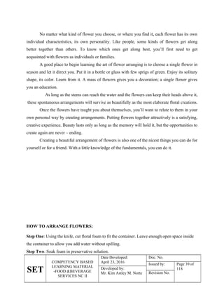 SET
COMPETENCY BASED
LEARNING MATERIAL
-FOOD &BEVERAGE
SERVICES NC II
Date Developed:
April 23, 2016
Doc. No.
Issued by: Page 39 of
118
Developed by:
Mr. Kim Astley M. Norte Revision No.
No matter what kind of flower you choose, or where you find it, each flower has its own
individual characteristics, its own personality. Like people, some kinds of flowers get along
better together than others. To know which ones get along best, you’ll first need to get
acquainted with flowers as individuals or families.
A good place to begin learning the art of flower arranging is to choose a single flower in
season and let it direct you. Put it in a bottle or glass with few sprigs of green. Enjoy its solitary
shape, its color. Learn from it. A mass of flowers gives you a decoration; a single flower gives
you an education.
As long as the stems can reach the water and the flowers can keep their heads above it,
these spontaneous arrangements will survive as beautifully as the most elaborate floral creations.
Once the flowers have taught you about themselves, you’ll want to relate to them in your
own personal way by creating arrangements. Putting flowers together attractively is a satisfying,
creative experience. Beauty lasts only as long as the memory will hold it, but the opportunities to
create again are never – ending.
Creating a beautiful arrangement of flowers is also one of the nicest things you can do for
yourself or for a friend. With a little knowledge of the fundamentals, you can do it.
HOW TO ARRANGE FLOWERS:
Step One: Using the knife, cut floral foam to fit the container. Leave enough open space inside
the container to allow you add water without spilling.
Step Two: Soak foam in preservative solution.
 