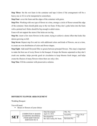 SET
COMPETENCY BASED
LEARNING MATERIAL
-FOOD &BEVERAGE
SERVICES NC II
Date Developed:
April 23, 2016
Doc. No.
Issued by: Page 39 of
118
Developed by:
Mr. Kim Astley M. Norte Revision No.
Step Three: Set the wet foam in the container and tape it down if the arrangement will be a
heavy one or if it is to be transported to somewhere.
Step Four: cover the foam and the edges of the container with green.
Step Five: Working with one type of flower at a time, arrange a circle of flower around the edge
of the container. Stem should glide easy to the wet foam. If they don`t, poke holes into the foam
with a pointed tool. Holes should be big enough to admit stems.
Foam will not support the stems if the holes are too big.
Step Six: insert a few more flowers in the center, trying to achieve a dome effect that looks like
daisies growing on hill.
Step Seven: Repeat step five and six with additional colors and kinds of flowers, one at a time,
to create an even distribution of color and flower shapes.
Step Eight: Add small-flowered filler or greens between principal flowers. This step is important
to make the best use of every flower in the bouquet. It keeps the blooms separated so they don’t
crush one another, helps provide good air circulation to keep blooms fresh longer, and helps
create the illusion of many flowers where there are only a few.
Step Nine: Fill the container with preservative solution.
DIFFERENT FLOWER ARRANGEMENT
Wedding Bouquet
You will need:
 Roses or flowers of your choice
 