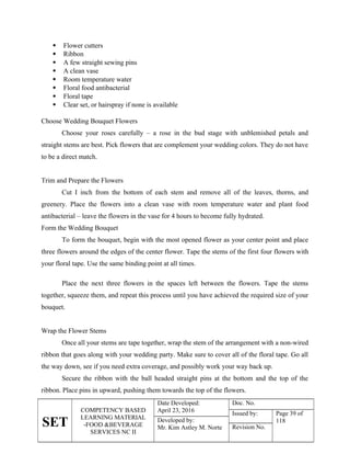 SET
COMPETENCY BASED
LEARNING MATERIAL
-FOOD &BEVERAGE
SERVICES NC II
Date Developed:
April 23, 2016
Doc. No.
Issued by: Page 39 of
118
Developed by:
Mr. Kim Astley M. Norte Revision No.
 Flower cutters
 Ribbon
 A few straight sewing pins
 A clean vase
 Room temperature water
 Floral food antibacterial
 Floral tape
 Clear set, or hairspray if none is available
Choose Wedding Bouquet Flowers
Choose your roses carefully – a rose in the bud stage with unblemished petals and
straight stems are best. Pick flowers that are complement your wedding colors. They do not have
to be a direct match.
Trim and Prepare the Flowers
Cut I inch from the bottom of each stem and remove all of the leaves, thorns, and
greenery. Place the flowers into a clean vase with room temperature water and plant food
antibacterial – leave the flowers in the vase for 4 hours to become fully hydrated.
Form the Wedding Bouquet
To form the bouquet, begin with the most opened flower as your center point and place
three flowers around the edges of the center flower. Tape the stems of the first four flowers with
your floral tape. Use the same binding point at all times.
Place the next three flowers in the spaces left between the flowers. Tape the stems
together, squeeze them, and repeat this process until you have achieved the required size of your
bouquet.
Wrap the Flower Stems
Once all your stems are tape together, wrap the stem of the arrangement with a non-wired
ribbon that goes along with your wedding party. Make sure to cover all of the floral tape. Go all
the way down, see if you need extra coverage, and possibly work your way back up.
Secure the ribbon with the ball headed straight pins at the bottom and the top of the
ribbon. Place pins in upward, pushing them towards the top of the flowers.
 